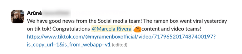 Testimonial from Arūnė: “We have good news from the Social media team! The ramen box went viral yesterday on tik tok! Congratulations @Marcela Rivera content and video teams!”
