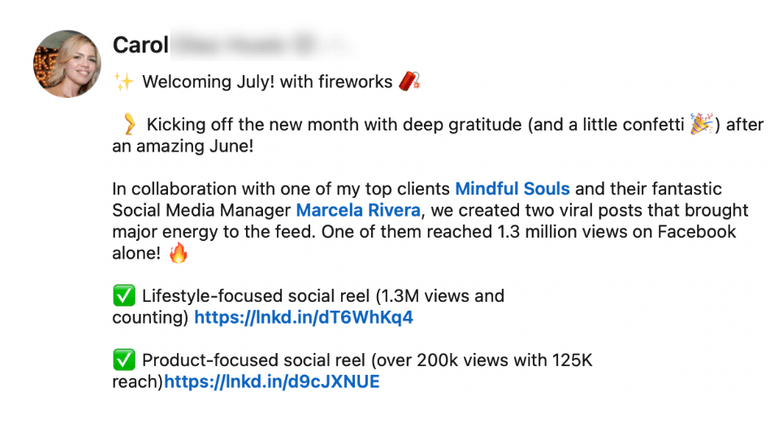 Testimonial from Carol: “In collaboration with one of my top clients Mindful Souls and their fantastic Social Media Manager Marcela Rivera, we created two viral posts that brought major energy to the feed. One of them reached 1.3 million views on Facebook alone! Lifestyle-focused social reel (1.3M views and counting). Product-focused social reel (over 200k views with 125K reach).”