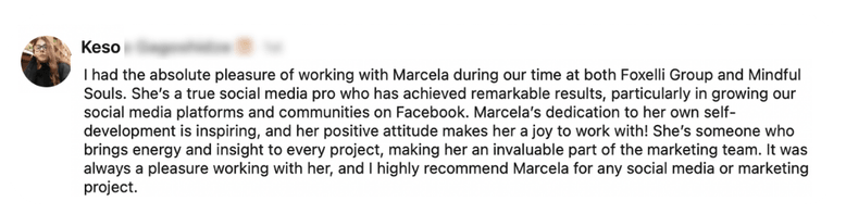 Testimonial from Keso: “I had the absolute pleasure of working with Marcela during our time at both Foxelli Group and Mindful Souls. She's a true social media pro who has achieved remarkable results, particularly in growing our social media platforms and communities on Facebook. Marcela's dedication to her own self-development is inspiring, and her positive attitude makes her a joy to work with! She's someone who brings energy and insight to every project, making her an invaluable part of the marketing team. It was always a pleasure working with her, and I highly recommend Marcela for any social media or marketing project.”